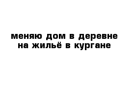 меняю дом в деревне на жильё в кургане